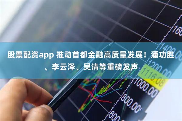 股票配资app 推动首都金融高质量发展!潘功胜、李云泽、吴清等重磅发声