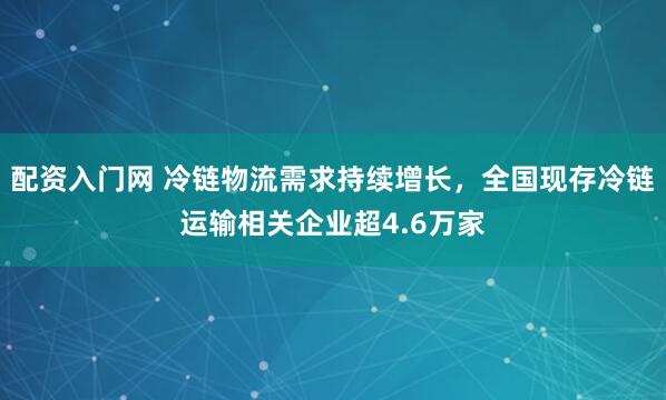 配资入门网 冷链物流需求持续增长,全国现存冷链运输相关企业超4.6万家