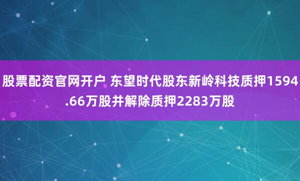 股票配资官网开户 东望时代股东新岭科技质押1594.66万股并解除质押2283万股