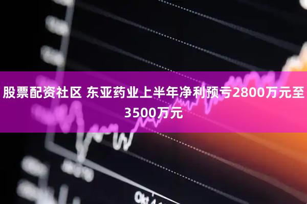股票配资社区 东亚药业上半年净利预亏2800万元至3500万元