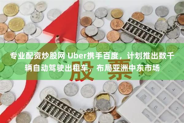 专业配资炒股网 Uber携手百度,计划推出数千辆自动驾驶出租车,布局亚洲中东市场