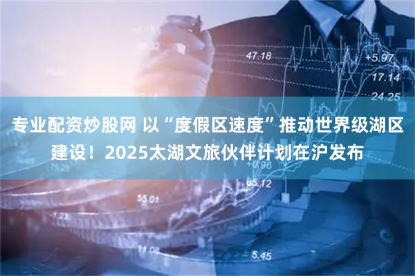 专业配资炒股网 以“度假区速度”推动世界级湖区建设!2025太湖文旅伙伴计划在沪发布