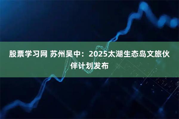 股票学习网 苏州吴中:2025太湖生态岛文旅伙伴计划发布