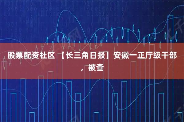 股票配资社区 【长三角日报】安徽一正厅级干部,被查
