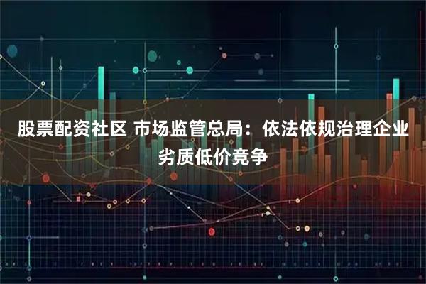 股票配资社区 市场监管总局:依法依规治理企业劣质低价竞争