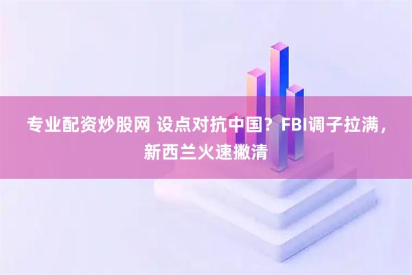专业配资炒股网 设点对抗中国？FBI调子拉满，新西兰火速撇清