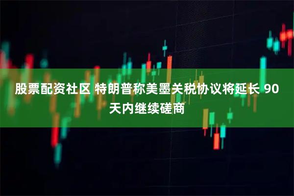 股票配资社区 特朗普称美墨关税协议将延长 90天内继续磋商