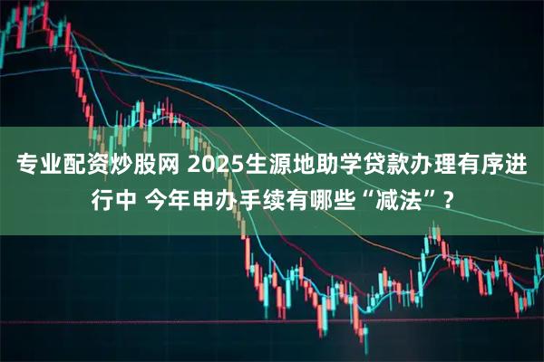 专业配资炒股网 2025生源地助学贷款办理有序进行中 今年申办手续有哪些“减法”?