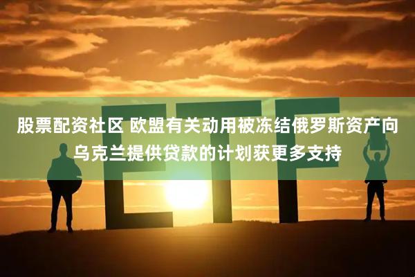 股票配资社区 欧盟有关动用被冻结俄罗斯资产向乌克兰提供贷款的计划获更多支持