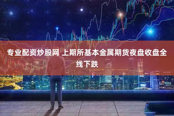 专业配资炒股网 上期所基本金属期货夜盘收盘全线下跌