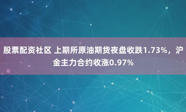 股票配资社区 上期所原油期货夜盘收跌1.73%，沪金主力合约收涨0.97%