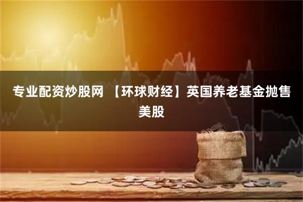 专业配资炒股网 【环球财经】英国养老基金抛售美股
